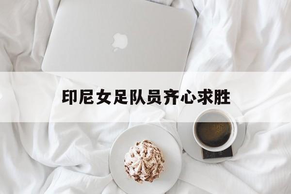 杏彩体育官网-包含印尼女足队员齐心求胜的词条